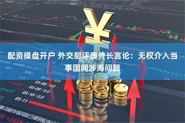 配资操盘开户 外交部评澳外长言论：无权介入当事国间涉海问题