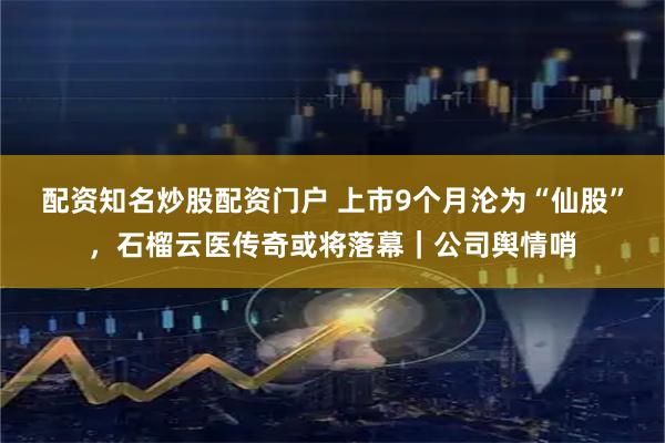 配资知名炒股配资门户 上市9个月沦为“仙股”，石榴云医传奇或将落幕｜公司舆情哨